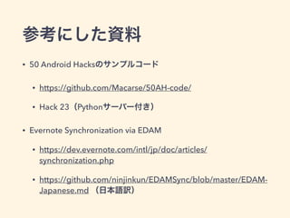 参考にした資料
• 50 Android Hacksのサンプルコード
• https://github.com/Macarse/50AH-code/
• Hack 23（Pythonサーバー付き）
• Evernote Synchronization via EDAM
• https://dev.evernote.com/intl/jp/doc/articles/
synchronization.php
• https://github.com/ninjinkun/EDAMSync/blob/master/EDAM-
Japanese.md （日本語訳）
 