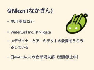 @Nkzn (なかざん)
• 中川 幸哉 (28)
• WaterCell Inc. @ Niigata
• UIデザイナーとアーキテクトの狭間をうろう
ろしている
• 日本Androidの会 新潟支部（活動停止中）
 