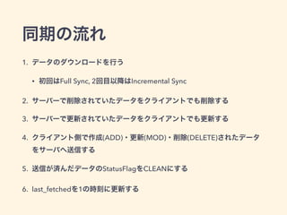 同期の流れ
1. データのダウンロードを行う
• 初回はFull Sync, 2回目以降はIncremental Sync
2. サーバーで削除されていたデータをクライアントでも削除する
3. サーバーで更新されていたデータをクライアントでも更新する
4. クライアント側で作成(ADD)・更新(MOD)・削除(DELETE)されたデータ
をサーバへ送信する
5. 送信が済んだデータのStatusFlagをCLEANにする
6. last_fetchedを1の時刻に更新する
 