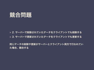 競合問題
> ２. サーバーで削除されていたデータをクライアントでも削除する
> ３. サーバーで更新されていたデータをクライアントでも更新する
同じデータの削除や更新がサーバーとクライアント両方で行われてい
た場合、競合する
 