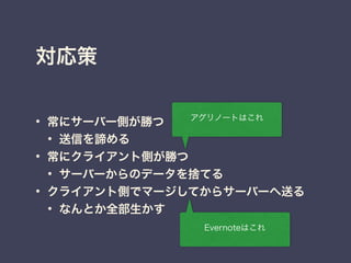 対応策
• 常にサーバー側が勝つ
• 送信を諦める
• 常にクライアント側が勝つ
• サーバーからのデータを捨てる
• クライアント側でマージしてからサーバーへ送る
• なんとか全部生かす
Evernoteはこれ
アグリノートはこれ
 