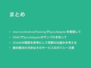 まとめ
• mixi-inc/AndroidTrainingでSyncAdapterを勉強して
• 50AHでSyncAdapterのサンプルを知って
• EDAMの理屈を参考にして同期の仕組みを考える
• 競合解決の方針はそのサービスのポリシー次第
 