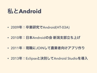 私とAndroid
• 2009年：卒業研究でAndroid(HT-03A)
• 2010年：日本Androidの会 新潟支部立ち上げ
• 2011年：現職にJOINして農業者向けアプリ作り
• 2013年：Eclipseと決別してAndroid Studioを導入
 