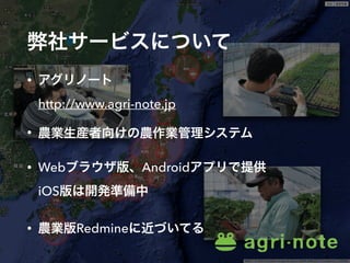 弊社サービスについて
• アグリノート 
http://www.agri-note.jp
• 農業生産者向けの農作業管理システム
• Webブラウザ版、Androidアプリで提供 
iOS版は開発準備中
• 農業版Redmineに近づいてる
 