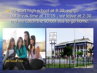 • We start high school at 8:30, we go 
    out break time at 11:15 , we leave at 2:30 
    and we catch the school bus to go home. 




The break time
 