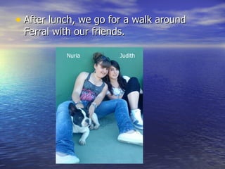 • After lunch, we go for a walk around 
 Ferral with our friends.

           Nuria       Judith
 