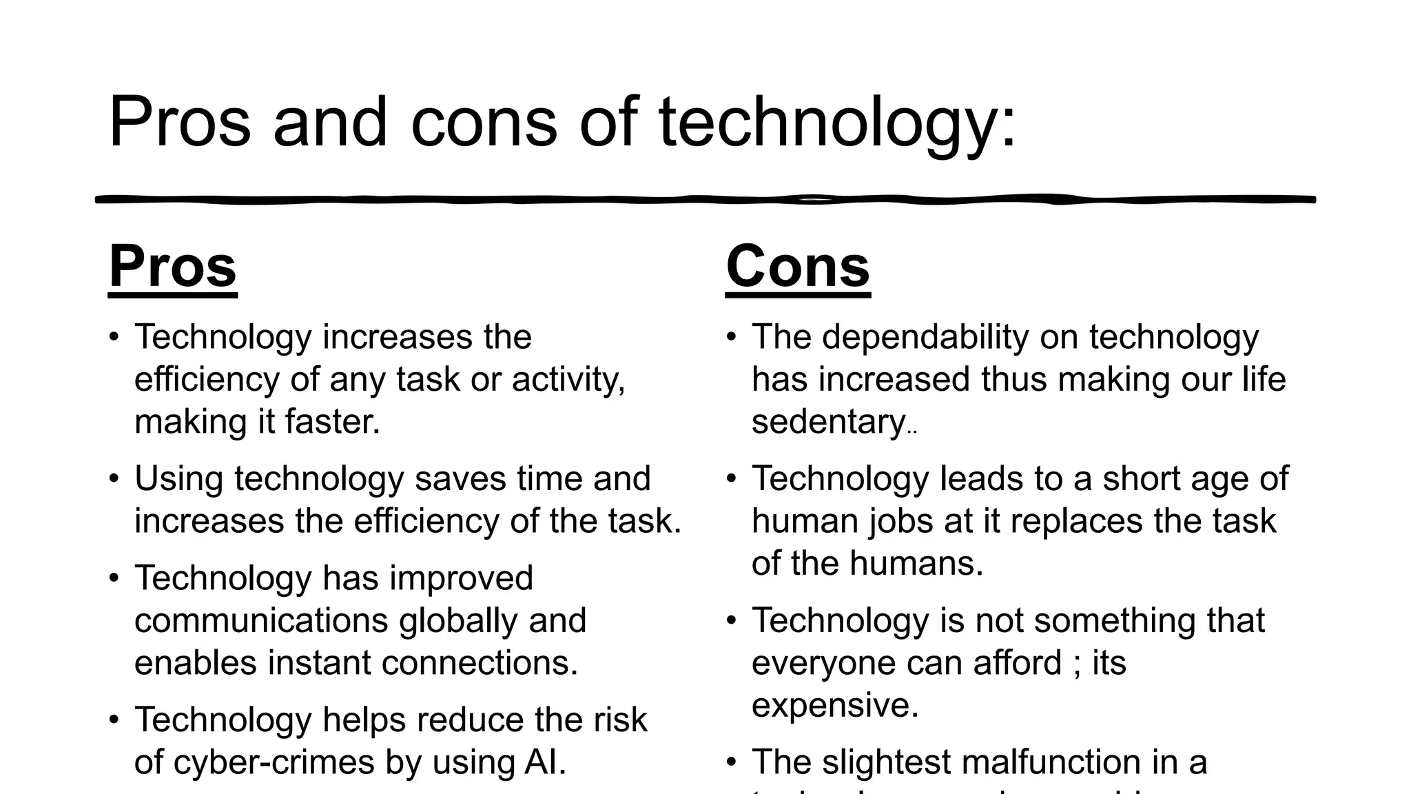 Pros and cons of technology:
Pros
• Technology increases the
efficiency of any task or activity,
making it faster.
• Using technology saves time and
increases the efficiency of the task.
• Technology has improved
communications globally and
enables instant connections.
• Technology helps reduce the risk
of cyber-crimes by using AI.
Cons
• The dependability on technology
has increased thus making our life
sedentary..
• Technology leads to a short age of
human jobs at it replaces the task
of the humans.
• Technology is not something that
everyone can afford ; its
expensive.
• The slightest malfunction in a
 