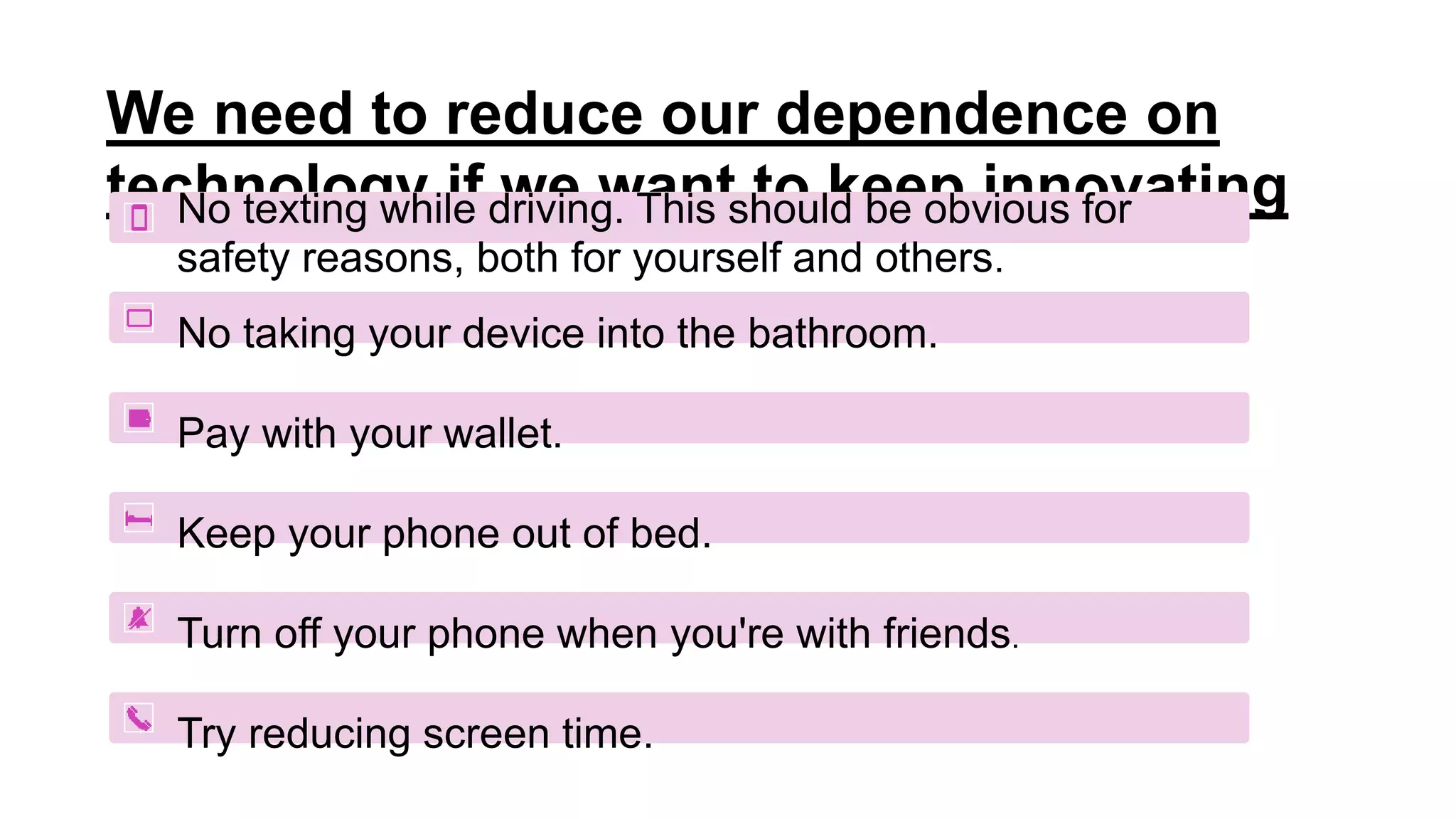 We need to reduce our dependence on
technology if we want to keep innovating
No texting while driving. This should be obvious for
safety reasons, both for yourself and others.
No taking your device into the bathroom.
Pay with your wallet.
Keep your phone out of bed.
Turn off your phone when you're with friends.
Try reducing screen time.
 