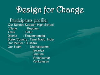 Design for Change
 Participants profile:
Our School: Kuppam High School
Vilage       : Kuppam,
Taluk      : Polur
District  : Tiruvannamalai
State /Country : Tamil Nadu, India
Our Mentor : C.Chitra
Our Team : Dhanalakshmi
                   Iswariya
                   Jamuna
                   Vinothkumar
                   Venkatesan
 