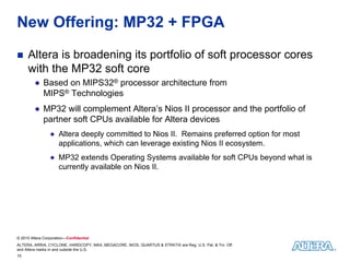 New Offering: MP32 + FPGA

    Altera is broadening its portfolio of soft processor cores
     with the MP32 soft core
         ● Based on MIPS32® processor architecture from
           MIPS® Technologies
         ● MP32 will complement Altera’s Nios II processor and the portfolio of
           partner soft CPUs available for Altera devices
                 ● Altera deeply committed to Nios II. Remains preferred option for most
                   applications, which can leverage existing Nios II ecosystem.
                 ● MP32 extends Operating Systems available for soft CPUs beyond what is
                   currently available on Nios II.




© 2010 Altera Corporation—Confidential
ALTERA, ARRIA, CYCLONE, HARDCOPY, MAX, MEGACORE, NIOS, QUARTUS & STRATIX are Reg. U.S. Pat. & Tm. Off.
and Altera marks in and outside the U.S.
10
 