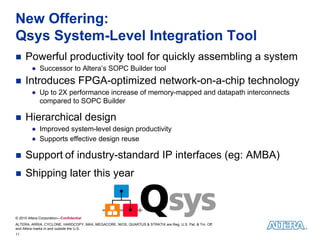 New Offering:
Qsys System-Level Integration Tool
    Powerful productivity tool for quickly assembling a system
         ● Successor to Altera’s SOPC Builder tool
    Introduces FPGA-optimized network-on-a-chip technology
         ● Up to 2X performance increase of memory-mapped and datapath interconnects
           compared to SOPC Builder

    Hierarchical design
         ● Improved system-level design productivity
         ● Supports effective design reuse

    Support of industry-standard IP interfaces (eg: AMBA)
    Shipping later this year



© 2010 Altera Corporation—Confidential
ALTERA, ARRIA, CYCLONE, HARDCOPY, MAX, MEGACORE, NIOS, QUARTUS & STRATIX are Reg. U.S. Pat. & Tm. Off.
and Altera marks in and outside the U.S.
11
 