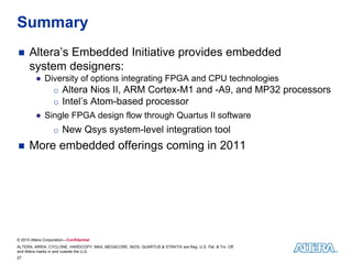Summary
     Altera’s Embedded Initiative provides embedded
      system designers:
         ● Diversity of options integrating FPGA and CPU technologies
             o Altera Nios II, ARM Cortex-M1 and -A9, and MP32 processors
             o Intel’s Atom-based processor
         ● Single FPGA design flow through Quartus II software
                   o New Qsys system-level integration tool
     More embedded offerings coming in 2011




© 2010 Altera Corporation—Confidential
ALTERA, ARRIA, CYCLONE, HARDCOPY, MAX, MEGACORE, NIOS, QUARTUS & STRATIX are Reg. U.S. Pat. & Tm. Off.
and Altera marks in and outside the U.S.
27
 