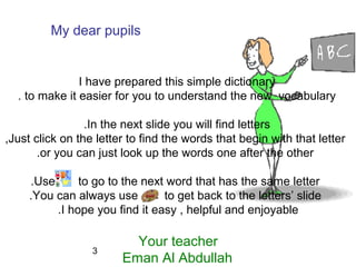 3
My dear pupils
I have prepared this simple dictionary
to make it easier for you to understand the new vocabulary.
In the next slide you will find letters.
Just click on the letter to find the words that begin with that letter,
or you can just look up the words one after the other.
Use to go to the next word that has the same letter.
You can always use to get back to the letters’ slide.
I hope you find it easy , helpful and enjoyable.
Your teacher
Eman Al Abdullah
 