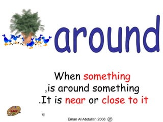 6
When something
is around something,
It is near or close to it.
Eman Al Abdullah 2006
 