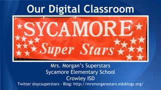 Our Digital Classroom
Mrs. Morgan’s Superstars
Sycamore Elementary School
Crowley ISD
Twitter @sycsuperstars - Blog: http://mrsmorgansstars.edublogs.org/
 