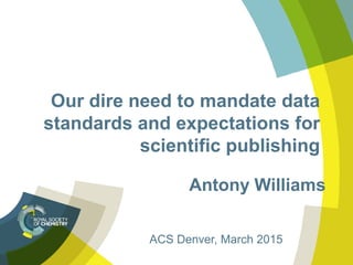 Our dire need to mandate data
standards and expectations for
scientific publishing
Antony Williams
ACS Denver, March 2015
 