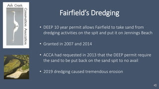Fairfield’s Dredging
• DEEP 10 year permit allows Fairfield to take sand from
dredging activities on the spit and put it on Jennings Beach
• Granted in 2007 and 2014
• ACCA had requested in 2013 that the DEEP permit require
the sand to be put back on the sand spit to no avail
• 2019 dredging caused tremendous erosion
 