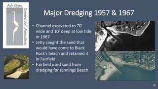 Major Dredging 1957 & 1967
• Channel excavated to 70’
wide and 10’ deep at low tide
in 1967
• Jetty caught the sand that
would have come to Black
Rock’s beach and retained it
in Fairfield
• Fairfield used sand from
dredging for Jennings Beach
 