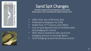 Sand Spit Changes
Scientific Analysis Commissioned by ACCA 2021
Bryan Quinn, RLA, One Nature & Steven Danzer, Ph.D.
• 2006-2016 loss of 60 linear feet
• Predicted to disappear by 2036
• Stable from 17th Century until 1950’s
• Loss of sand deposits due to Fairfield’s jetty
and dredging for marina
• DEEP allows Fairfield to take sand from
dredging and put on Jennings Beach
• 2019 dredging caused tremendous erosion
 