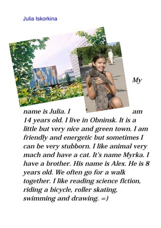 Julia Iskorkina




                                   My



name is Julia. I                       am
14 years old. I live in Obninsk. It is a
little but very nice and green town. I am
friendly and energetic but sometimes I
can be very stubborn. I like animal very
mach and have a cat. It’s name Myrka. I
have a brother. His name is Alex. He is 8
years old. We often go for a walk
together. I like reading science fiction,
riding a bicycle, roller skating,
swimming and drawing. =)
 