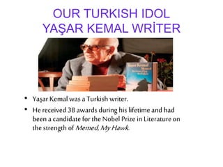 OUR TURKISH IDOL
YAŞAR KEMAL WRİTER
• Yaşar Kemalwasa Turkish writer.
• Hereceived 38awards during his lifetimeand had
beena candidatefor theNobel Prize in Literatureon
thestrengthofMemed,MyHawk.
 
