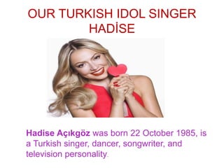 OUR TURKISH IDOL SINGER
HADİSE
Hadise Açıkgöz was born 22 October 1985, is
a Turkish singer, dancer, songwriter, and
television personality.
 