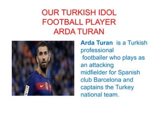 OUR TURKISH IDOL
FOOTBALL PLAYER
ARDA TURAN
Arda Turan is a Turkish
professional
footballer who plays as
an attacking
midfielder for Spanish
club Barcelona and
captains the Turkey
national team.
 