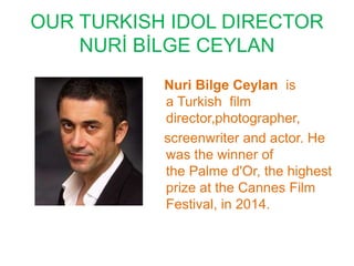 OUR TURKISH IDOL DIRECTOR
NURİ BİLGE CEYLAN
Nuri Bilge Ceylan is
a Turkish film
director,photographer,
screenwriter and actor. He
was the winner of
the Palme d'Or, the highest
prize at the Cannes Film
Festival, in 2014.
 