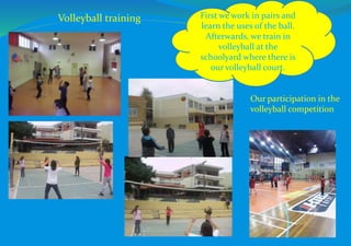 First we work in pairs and
learn the uses of the ball.
Afterwards, we train in
volleyball at the
schoolyard where there is
our volleyball court.
Our participation in the
volleyball competition
Volleyball training
 