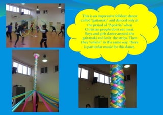 This is an impressive folklore dance
called “gaitanaki” and danced only at
the period of “Apokria” when
Christian people don’t eat meat.
Boys and girls dance around the
gaitanaki and knit the strips. Then
they “unknit” in the same way. There
is particular music for this dance.
 