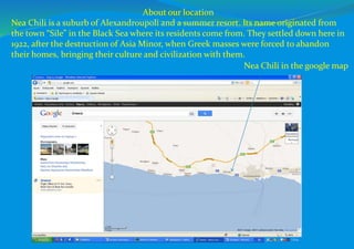 Nea Chili in the google map
About our location
Nea Chili is a suburb of Alexandroupoli and a summer resort. Its name originated from
the town “Sile” in the Black Sea where its residents come from. They settled down here in
1922, after the destruction of Asia Minor, when Greek masses were forced to abandon
their homes, bringing their culture and civilization with them.
 