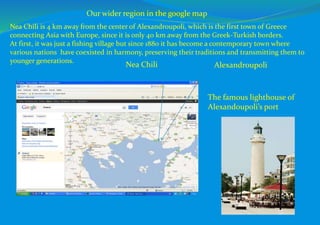Our wider region in the google map
Alexandroupoli
Nea Chili is 4 km away from the center of Alexandroupoli, which is the first town of Greece
connecting Asia with Europe, since it is only 40 km away from the Greek-Turkish borders.
At first, it was just a fishing village but since 1880 it has become a contemporary town where
various nations have coexisted in harmony, preserving their traditions and transmitting them to
younger generations.
Nea Chili
The famous lighthouse of
Alexandoupoli’s port
 