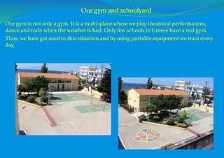 Our gym is not only a gym. It is a multi-place where we play theatrical performances,
dance and train when the weather is bad. Only few schools in Greece have a real gym.
Thus, we have got used to this situation and by using portable equipment we train every
day.
Our gym and schoolyard
 