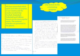 Our action in the
e-twinning
program
We have researched which
sports activities are popular
in our country and the
results revealed that:
Football, Basketball,
Volleyball and Folklore
dances are the most popular
sports. The students’
activities are presented in
the photos.
 