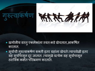 गुरुतवाकर्यण
 खगोलीय वस्तु एकमेकांना स्वत:कडे खेचतात,आकवर्यत
करतात.
 सूयायची गुरुतवाकर्यण िक्ती इतर ग्रहांना खेचते तयाचवेळी इतर
ग्रह सूयायपासून दूर जातात. तयामुळे प्रतयेक ग्रह सूयायपासून
ठराववक कक्षेत पररभ्रमण करतात.
 