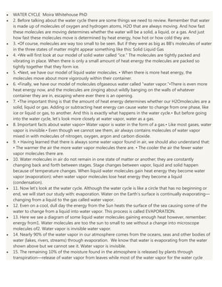WATER CYCLE Moira Whitehouse PhD
2. Before talking about the water cycle there are some things we need to review. Remember that water
is made up of molecules of oxygen and hydrogen atoms, H2O that are always moving. And how fast
these molecules are moving determines whether the water will be a solid, a liquid, or a gas. And just
how fast these molecules move is determined by heat energy, how hot or how cold they are.
3. •Of course, molecules are way too small to be seen. But if they were as big as BB’s molecules of water
in the three states of matter might appear something like this: Solid Liquid Gas
4. •We will first look at our model of solid water called “ice.” The molecules are tightly packed and
vibrating in place. When there is only a small amount of heat energy the molecules are packed so
tightly together that they form ice.
5. •Next, we have our model of liquid water molecules. • When there is more heat energy, the
molecules move about more vigorously within their container.
6. •Finally, we have our model of molecules ofgaseous water called “water vapor.”•There is even more
heat energy now, and the molecules are zinging about wildly banging on the walls of whatever
container they are in, escaping where ever there is an opening.
7. •The important thing is that the amount of heat energy determines whether our H2Omolecules are a
solid, liquid or gas. Adding or subtracting heat energy can cause water to change from one phase, like
ice or liquid or gas, to another. And this is exactly what happens in the water cycle.• But before going
into the water cycle, let’s look more closely at water vapor, water as a gas.
8. Important facts about water vapor• Water vapor is water in the form of a gas.• Like most gases, water
vapor is invisible.• Even though we cannot see them, air always contains molecules of water vapor
mixed in with molecules of nitrogen, oxygen, argon and carbon dioxide.
9. • Having learned that there is always some water vapor found in air, we should also understand that:
• The warmer the air the more water vapor molecules there are. • The cooler the air the fewer water
vapor molecules there are.
10. Water molecules in air do not remain in one state of matter or another; they are constantly
changing back and forth between stages. Stage changes between vapor, liquid and solid happen
because of temperature changes. When liquid water molecules gain heat energy they become water
vapor (evaporation): when water vapor molecules lose heat energy they become a liquid
(condensation).
11. Now let’s look at the water cycle. Although the water cycle is like a circle that has no beginning or
end, we will start our study with: evaporation. Water on the Earth’s surface is continually evaporating—
changing from a liquid to the gas called water vapor.
12. Even on a cool, dull day the energy from the Sun heats the surface of the sea causing some of the
water to change from a liquid into water vapor. This process is called EVAPORATION.
13. Here we see a diagram of some liquid water molecules gaining enough heat however, remember:
energy from1. Water molecules are too the sun to small to see without a change into microscope
molecules of2. Water vapor is invisible water vapor.
14. Nearly 90% of the water vapor in our atmosphere comes from the oceans, seas and other bodies of
water (lakes, rivers, streams) through evaporation. We know that water is evaporating from the water
shown above but we cannot see it. Water vapor is invisible.
15. The remaining 10% of the moisture found in the atmosphere is released by plants through
transpiration—release of water vapor from leaves while most of the water vapor for the water cycle

 