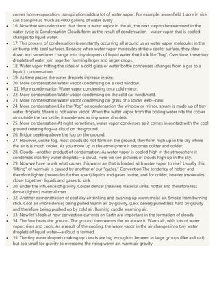 comes from evaporation, transpiration adds a lot of water vapor. For example, a cornfield 1 acre in size
can transpire as much as 4000 gallons of water every
16. Now that we understand that there is water vapor in the air, the next step to be examined in the
water cycle is: Condensation Clouds form as the result of condensation—water vapor that is cooled
changes to liquid water.
17. This process of condensation is constantly occurring all around us as water vapor molecules in the
air bump into cool surfaces. Because when water vapor molecules strike a cooler surface, they slow
down and sometimes change into tiny droplets of liquid water that look like “fog”. Over time, these tiny
droplets of water join together forming larger and larger drops.
18. Water vapor hitting the sides of a cold glass or water bottle condenses (changes from a gas to a
liquid). condensation
19. As time passes the water droplets increase in size.
20. More condensation Water vapor condensing on a cold window.
21. More condensation Water vapor condensing on a cold mirror.
22. More condensation Water vapor condensing on the cold car windshield.
23. More condensation Water vapor condensing on grass or a spider web--dew.
24. More condensation Like the “fog” on condensation the window or mirror, steam is made up of tiny
water droplets. Steam is not water vapor. When the water vapor from the boiling water hits the cooler
air outside the tea kettle, it condenses as tiny water droplets.
25. More condensation At night sometimes, water vapor condenses as it comes in contact with the cool
ground creating fog—a cloud on the ground.
26. Bridge peeking above the fog on the ground.
27. However, unlike fog, most clouds do not form on the ground; they form high up in the sky where
the air is is much cooler. As you move up in the atmosphere it becomes colder and colder.
28. Clouds—another product of condensation. As water vapor is cooled high in the atmosphere it
condenses into tiny water droplets—a cloud. Here we see pictures of clouds high up in the sky.
29. Now we have to ask what causes this warm air that is loaded with water vapor to rise? Usually this
“lifting” of warm air is caused by another of our “cycles.” Convection The tendency of hotter and
therefore lighter (molecules further apart) liquids and gases to rise, and for colder, heavier (molecules
closer together) liquids and gases to sink.
30. under the influence of gravity. Colder denser (heavier) material sinks. hotter and therefore less
dense (lighter) material rises
32. Another demonstration of cool dry air sinking and pushing up warm moist air. Smoke from burning
stick. Cool air (more dense) being pulled Warm air by gravity. (Less dense) pulled less hard by gravity
and therefore being pushed up by cold air. Burning candle warming air.
33. Now let’s look at how convection currents on Earth are important in the formation of clouds.
34. The Sun heats the ground. The ground then warms the air above it. Warm air, with lots of water
vapor, rises and cools. As a result of the cooling, the water vapor in the air changes into tiny water
droplets of liquid water—a cloud is formed.
35. The tiny water droplets making up clouds are big enough to be seen in large groups (like a cloud)
but too small for gravity to overcome the rising warm air. warm air gravity

 