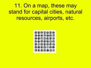 11. On a map, these may stand for capital cities, natural resources, airports, etc. 