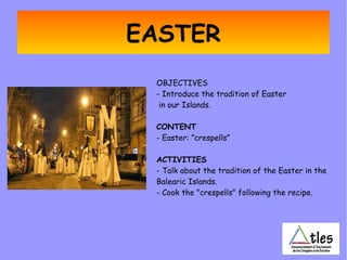 EASTER
OBJECTIVES
- Introduce the tradition of Easter
in our Islands.
CONTENT
- Easter: ”crespells”
ACTIVITIES
- Talk about the tradition of the Easter in the
Balearic Islands.
- Cook the "crespells" following the recipe.
 