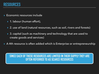 RESOURCES
▸ Economic resources include
▸ 1. labour (human effort),
▸ 2. use of land (natural resources, such as soil, rivers and forests)
▸ 3. capital (such as machinery and technology that are used to
create goods and services)
▸ A 4th resource is often added which is Enterprise or entrepreneurship
SINCE EACH OF THESE RESOURCES ARE LIMITED IN THEIR SUPPLY THEY ARE
OFTEN REFERRED TO AS SCARCE RESOURCES
 
