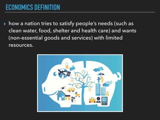 ECONOMICS DEFINITION
▸ how a nation tries to satisfy people’s needs (such as
clean water, food, shelter and health care) and wants
(non-essential goods and services) with limited
resources.
 