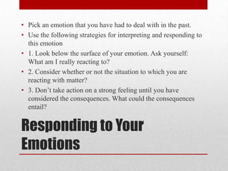 Responding to Your
Emotions
• Pick an emotion that you have had to deal with in the past.
• Use the following strategies for interpreting and responding to
this emotion
• 1. Look below the surface of your emotion. Ask yourself:
What am I really reacting to?
• 2. Consider whether or not the situation to which you are
reacting with matter?
• 3. Don’t take action on a strong feeling until you have
considered the consequences. What could the consequences
entail?
 