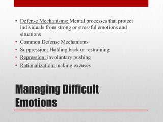 Managing Difficult
Emotions
• Defense Mechanisms: Mental processes that protect
individuals from strong or stressful emotions and
situations
• Common Defense Mechanisms
• Suppression: Holding back or restraining
• Repression: involuntary pushing
• Rationalization: making excuses
 