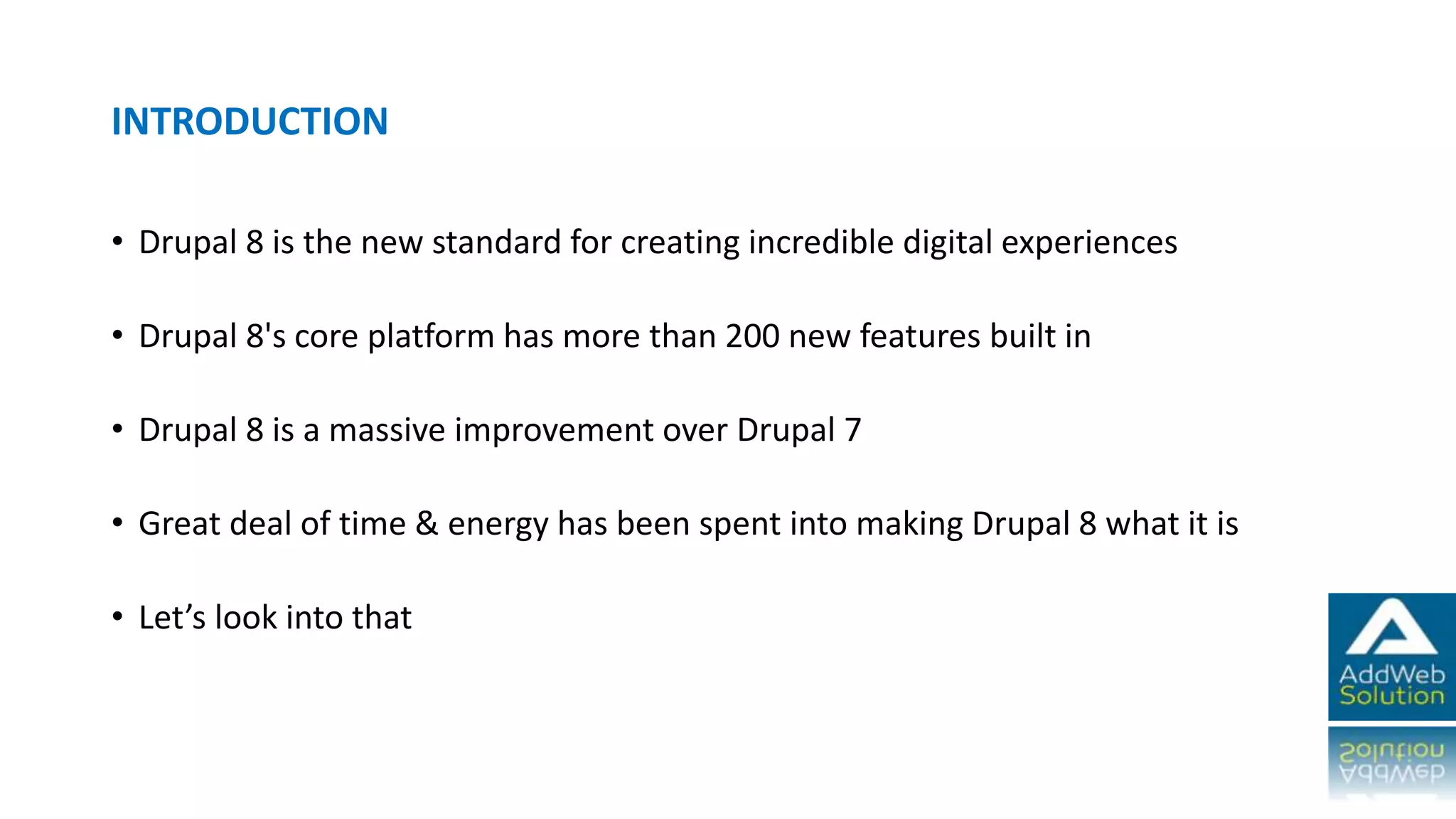INTRODUCTION
• Drupal 8 is the new standard for creating incredible digital experiences
• Drupal 8's core platform has more than 200 new features built in
• Drupal 8 is a massive improvement over Drupal 7
• Great deal of time & energy has been spent into making Drupal 8 what it is
• Let’s look into that
 