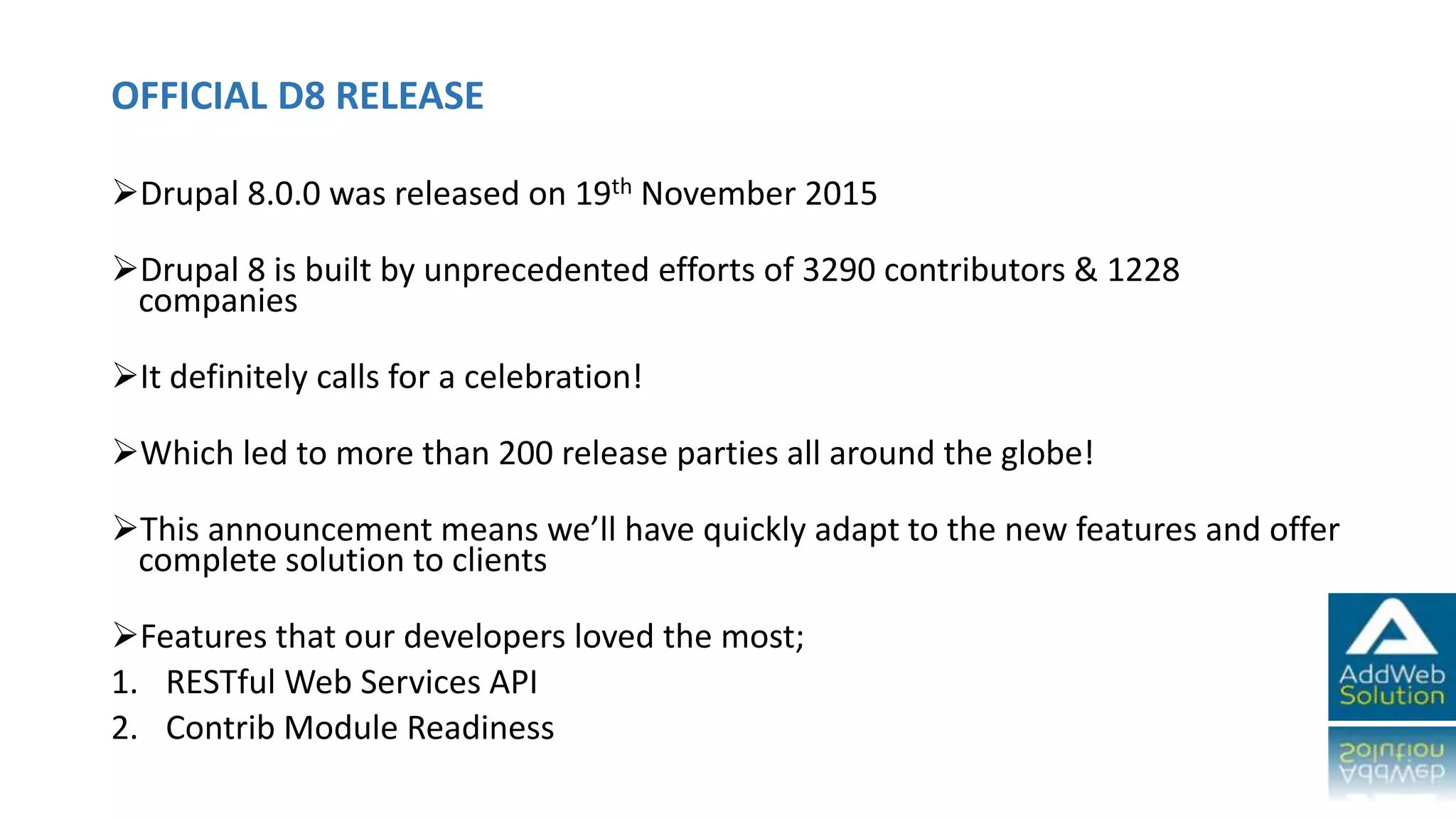 OFFICIAL D8 RELEASE
Drupal 8.0.0 was released on 19th November 2015
Drupal 8 is built by unprecedented efforts of 3290 contributors & 1228
companies
It definitely calls for a celebration!
Which led to more than 200 release parties all around the globe!
This announcement means we’ll have quickly adapt to the new features and offer
complete solution to clients
Features that our developers loved the most;
1. RESTful Web Services API
2. Contrib Module Readiness
 
