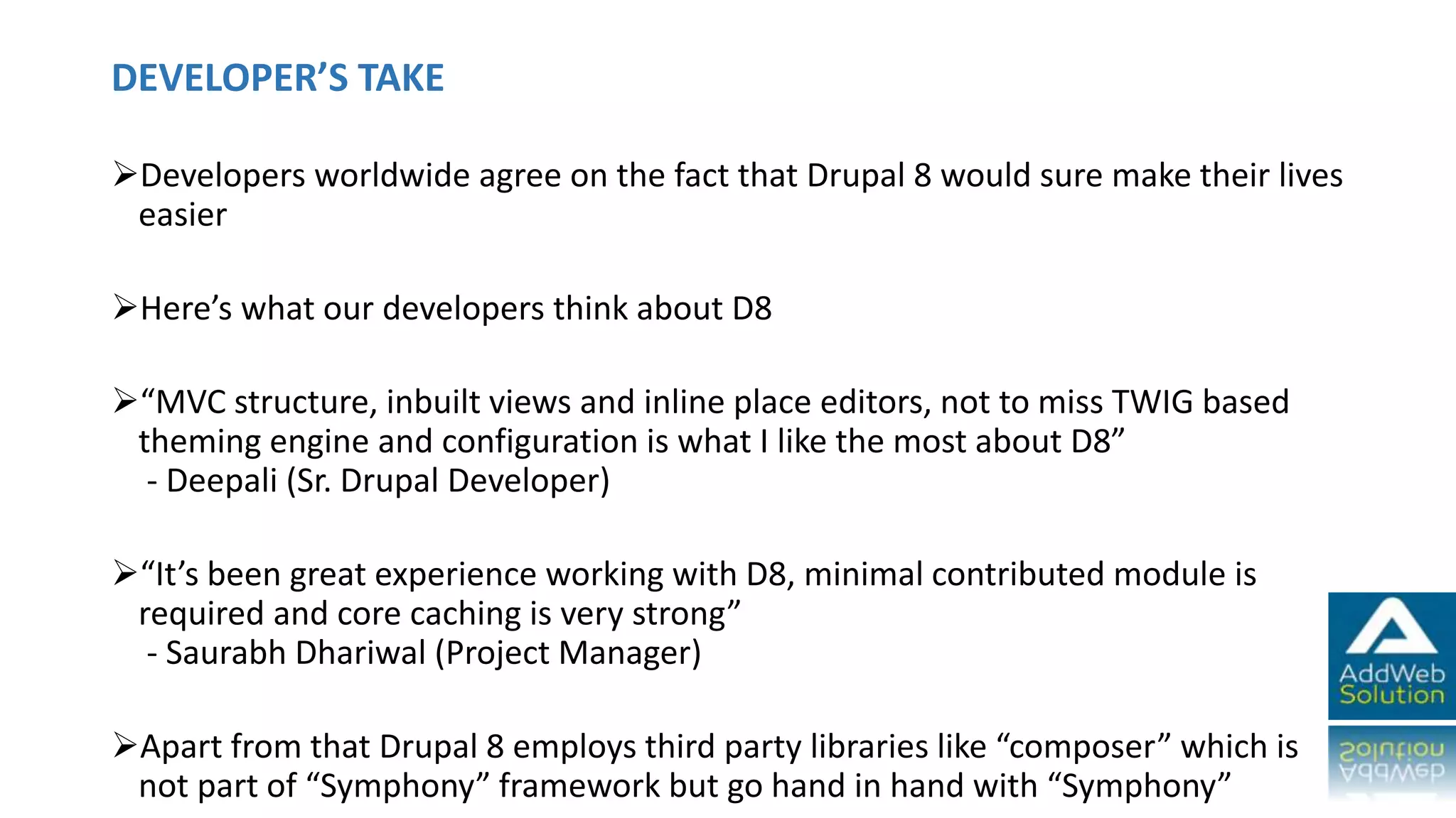 DEVELOPER’S TAKE
Developers worldwide agree on the fact that Drupal 8 would sure make their lives
easier
Here’s what our developers think about D8
“MVC structure, inbuilt views and inline place editors, not to miss TWIG based
theming engine and configuration is what I like the most about D8”
- Deepali (Sr. Drupal Developer)
“It’s been great experience working with D8, minimal contributed module is
required and core caching is very strong”
- Saurabh Dhariwal (Project Manager)
Apart from that Drupal 8 employs third party libraries like “composer” which is
not part of “Symphony” framework but go hand in hand with “Symphony”
 