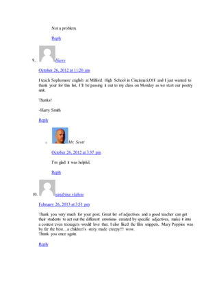 Not a problem. 
Reply 
9. Harry 
October 26, 2012 at 11:20 am 
I teach Sophomore english at Milford High School in Cincinnati,OH and I just wanted to 
thank your for this list, I’ll be passing it out to my class on Monday as we start our poetry 
unit. 
Thanks! 
-Harry Smith 
Reply 
o Mr. Scott 
October 26, 2012 at 3:37 pm 
I’m glad it was helpful. 
Reply 
10. sandrina vlahou 
February 26, 2013 at 3:51 pm 
Thank you very much for your post. Great list of adjectives and a good teacher can get 
their students to act out the different emotions created by specific adjectives, make it into 
a contest even teenagers would love that. I also liked the film snippets, Mary Poppins was 
by far the best…a children’s story made creepy!!! wow. 
Thank you once again. 
Reply 
 