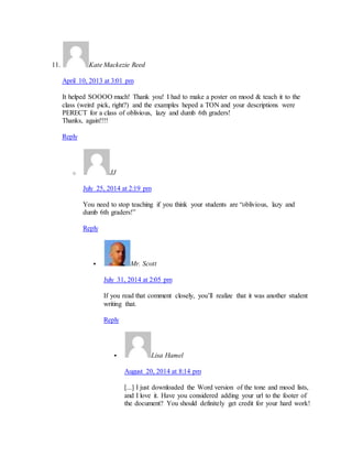 11. Kate Mackezie Reed 
April 10, 2013 at 3:01 pm 
It helped SOOOO much! Thank you! I had to make a poster on mood & teach it to the 
class (weird pick, right?) and the examples heped a TON and your descriptions were 
PERECT for a class of oblivious, lazy and dumb 6th graders! 
Thanks, again!!!! 
Reply 
o JJ 
July 25, 2014 at 2:19 pm 
You need to stop teaching if you think your students are “oblivious, lazy and 
dumb 6th graders!” 
Reply 
 Mr. Scott 
July 31, 2014 at 2:05 pm 
If you read that comment closely, you’ll realize that it was another student 
writing that. 
Reply 
 Lisa Hamel 
August 20, 2014 at 8:14 pm 
[...] I just downloaded the Word version of the tone and mood lists, 
and I love it. Have you considered adding your url to the footer of 
the document? You should definitely get credit for your hard work! 
 