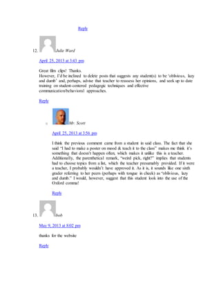 Reply 
12. Julie Ward 
April 25, 2013 at 3:43 pm 
Great film clips! Thanks. 
However, I’d be inclined to delete posts that suggests any student(s) to be ‘oblivious, lazy 
and dumb’ and, perhaps, advise that teacher to reassess her opinions, and seek up to date 
training on student-centered pedagogic techniques and effective 
communication/behavioral approaches. 
Reply 
o Mr. Scott 
April 25, 2013 at 3:56 pm 
I think the previous comment came from a student in said class. The fact that she 
said “I had to make a poster on mood & teach it to the class” makes me think it’s 
something that doesn’t happen often, which makes it unlike this is a teacher. 
Additionally, the parenthetical remark, “weird pick, right?” implies that students 
had to choose topics from a list, which the teacher presumably provided. If it were 
a teacher, I probably wouldn’t have approved it. As it is, it sounds like one sixth 
grader referring to her peers (perhaps with tongue in cheek) as “oblivious, lazy 
and dumb.” I would, however, suggest that this student look into the use of the 
Oxford comma! 
Reply 
13. bob 
May 9, 2013 at 8:02 pm 
thanks for the website 
Reply 
 