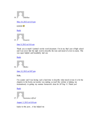 14. Mellisa 
May 19, 2013 at 6:14 pm 
GOOD 
Reply 
15. Lauren 
June 9, 2013 at 9:16 am 
Thank you so much! I printed out the word document. I’m in my final year of high school 
and I can never find the right word to describe the tone and mood of a text in exams. This 
was super helpful and beautifully laid out. 
Reply 
16. Reiko 
June 12, 2013 at 9:07 pm 
Hello, 
I’m a junior and I was having such a hard time to describe what mood or tone it is for the 
chapters in the books our teacher was making us read! this website is helping me 
tremendously in getting my summer homework done for AP Eng 11. Thank you! 
Reply 
17. mutuma wilfred 
August 5, 2013 at 8:54 am 
kudoz to this post… it has helped me 
 